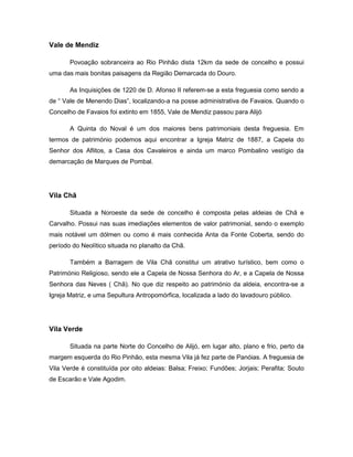 Vale de Mendiz
Povoação sobranceira ao Rio Pinhão dista 12km da sede de concelho e possui
uma das mais bonitas paisagens da Região Demarcada do Douro.
As Inquisições de 1220 de D. Afonso II referem-se a esta freguesia como sendo a
de “ Vale de Menendo Dias”, localizando-a na posse administrativa de Favaios. Quando o
Concelho de Favaios foi extinto em 1855, Vale de Mendiz passou para Alijó
A Quinta do Noval é um dos maiores bens patrimoniais desta freguesia. Em
termos de património podemos aqui encontrar a Igreja Matriz de 1887, a Capela do
Senhor dos Aflitos, a Casa dos Cavaleiros e ainda um marco Pombalino vestígio da
demarcação de Marques de Pombal.
Vila Chã
Situada a Noroeste da sede de concelho é composta pelas aldeias de Chã e
Carvalho. Possui nas suas imediações elementos de valor patrimonial, sendo o exemplo
mais notável um dólmen ou como é mais conhecida Anta da Fonte Coberta, sendo do
período do Neolítico situada no planalto da Chã.
Também a Barragem de Vila Chã constitui um atrativo turístico, bem como o
Património Religioso, sendo ele a Capela de Nossa Senhora do Ar, e a Capela de Nossa
Senhora das Neves ( Chã). No que diz respeito ao património da aldeia, encontra-se a
Igreja Matriz, e uma Sepultura Antropomórfica, localizada a lado do lavadouro público.
Vila Verde
Situada na parte Norte do Concelho de Alijó, em lugar alto, plano e frio, perto da
margem esquerda do Rio Pinhão, esta mesma Vila já fez parte de Panóias. A freguesia de
Vila Verde é constituída por oito aldeias: Balsa; Freixo; Fundões; Jorjais; Perafita; Souto
de Escarão e Vale Agodim.
 