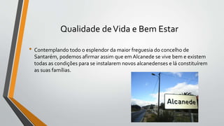 Qualidade deVida e Bem Estar
• Contemplando todo o esplendor da maior freguesia do concelho de
Santarém, podemos afirmar assim que em Alcanede se vive bem e existem
todas as condições para se instalarem novos alcanedenses e lá constituírem
as suas famílias.
 