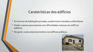 Caraterísticas dos edifícios
• Em termos de habitações privadas, predominam moradias unifamiliares.
• Existe o acesso para pessoas com dificuldades motoras nos edifícios
públicos.
• No geral, existe estacionamentos nos edifícios públicos.
 