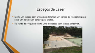 Espaços de Lazer
• Existe um espaço com um campo de futsal, um campo de futebol de praia
seca, um palco e um parque para skates.
• Na Junta de Freguesia existe uma biblioteca com acesso à Internet.
 