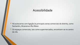 Acessibilidade
• Há autocarros com ligação às principais zonas comerciais do distrito, como
Santarém, Alcanena e Rio Maior.
• Os espaços comerciais, tais como supermercados, encontram-se no centro
da vila.
 