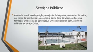Serviços Públicos
• Alcanede tem à sua disposição, uma junta de freguesia, um centro de saúde,
um corpo de bombeiros voluntários, a Santa Casa da Misericórdia, uma
farmácia, uma escola de condução, e um centro escolar, com Jardim de
Infância, 1º, 2º e 3º Ciclos.
 