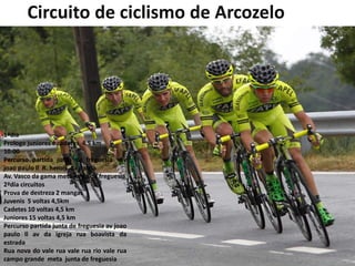 Circuito de ciclismo de Arcozelo
1ªdia
Prologo juniores e cadetes 4,5 km
10:00
Percurso partida junta de freguesia av
joao paulo ll R. herois da patria
Av. Vasco da gama meta junta de freguesia
2ªdia circuitos
Prova de destreza 2 mangas
Juvenis 5 voltas 4,5km
Cadetes 10 voltas 4,5 km
Juniores 15 voltas 4,5 km
Percurso partida junta de freguesia av joao
paulo ll av da igreja rua boavista da
estrada
Rua nova do vale rua vale rua rio vale rua
campo grande meta junta de freguesia
 