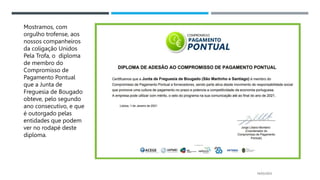 14/03/2023
Mostramos, com
orgulho trofense, aos
nossos companheiros
da coligação Unidos
Pela Trofa, o diploma
de membro do
Compromisso de
Pagamento Pontual
que a Junta de
Freguesia de Bougado
obteve, pelo segundo
ano consecutivo, e que
é outorgado pelas
entidades que podem
ver no rodapé deste
diploma.
 