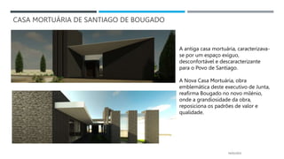 CASA MORTUÁRIA DE SANTIAGO DE BOUGADO
14/03/2023
A antiga casa mortuária, caracterizava-
se por um espaço exíguo,
desconfortável e descaracterizante
para o Povo de Santiago.
A Nova Casa Mortuária, obra
emblemática deste executivo de Junta,
reafirma Bougado no novo milénio,
onde a grandiosidade da obra,
reposiciona os padrões de valor e
qualidade.
 