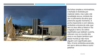 14/03/2023
De linhas simples e minimalistas,
a fachada é revestida por
material nobre, mas rude e de
tonalidade escura, símbolo da
dor e sofrimento da alma que
preenche aquele momento. A
porta imponente e com relevos,
simboliza a dureza da vida, que
tem os seus altos e baixos e faz
a ligação à terra. Os vidros
espelhados que ladeiam a porta,
colocam-nos no mundo dos
vivos e nos fazem lembrar que
nesse mundo já não mora
alguém com significado para
Nós. A torre simboliza ascensão,
em que a alma se eleva a outro
patamar
 