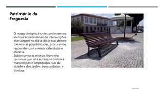 14/03/2023
O nosso desígnio é o de continuarmos
atentos às necessárias de intervenções
que surgem no dia-a-dia e que, dentro
das nossas possibilidades, procuramos
responder com a maior celeridade e
eficácia.
Sublinhamos o esforço financeiro
continuo que esta autarquia dedica à
manutenção e limpeza das ruas da
cidade e dos jardins bem cuidados e
bonitos.
Património da
Freguesia
 