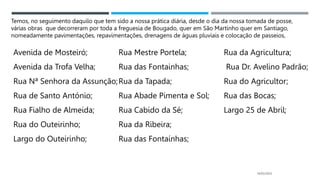 14/03/2023
Avenida de Mosteiró;
Avenida da Trofa Velha;
Rua Nª Senhora da Assunção;
Rua de Santo António;
Rua Fialho de Almeida;
Rua do Outeirinho;
Largo do Outeirinho;
Rua Mestre Portela;
Rua das Fontainhas;
Rua da Tapada;
Rua Abade Pimenta e Sol;
Rua Cabido da Sé;
Rua da Ribeira;
Rua das Fontaínhas;
Rua da Agricultura;
Rua Dr. Avelino Padrão;
Rua do Agricultor;
Rua das Bocas;
Largo 25 de Abril;
Temos, no seguimento daquilo que tem sido a nossa prática diária, desde o dia da nossa tomada de posse,
várias obras que decorreram por toda a freguesia de Bougado, quer em São Martinho quer em Santiago,
nomeadamente pavimentações, repavimentações, drenagens de águas pluviais e colocação de passeios,
 