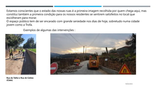 14/03/2023
Estamos conscientes que o estado das nossas ruas é a primeira imagem recolhida por quem chega aqui, mas
constitui também a primeira condição para os nossos residentes se sentirem satisfeitos no local que
escolheram para morar.
O espaço público tem de ser encarado com grande seriedade nos dias de hoje, sobretudo numa cidade
jovem como a Trofa.
Exemplos de algumas das intervenções :
Rua do Talho e Rua de Celões
(Cidai)
 