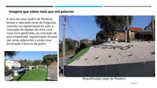 14/03/2023
Requalificação Largo de Mosteirô
A obra do novo Jardim de Mosteirô,
levada a cabo pela Junta de Freguesia,
consistiu na regularização do solo, a
colocação de tapetes de relva, uma
nova zona ajardinada, na colocação de
piso empedrado, regularização do piso
das zonas adjacentes e ainda nova
iluminação e bancos de jardim.
“Imagens que valem mais que mil palavras”
 