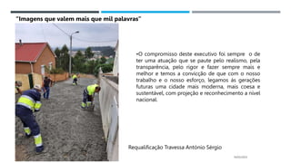 14/03/2023
Requalificação Travessa António Sérgio
•O compromisso deste executivo foi sempre o de
ter uma atuação que se paute pelo realismo, pela
transparência, pelo rigor e fazer sempre mais e
melhor e temos a convicção de que com o nosso
trabalho e o nosso esforço, legamos ás gerações
futuras uma cidade mais moderna, mais coesa e
sustentável, com projeção e reconhecimento a nível
nacional.
“Imagens que valem mais que mil palavras”
 