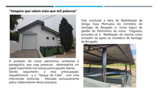 14/03/2023
Está concluída a obra de Reabilitação da
Antiga Casa Mortuária do Cemitério de
Santiago de Bougado e, numa lógica de
gestão do Património da nossa Freguesia,
procedeu-se à Reafetação da mesma como
armazém de apoio ao Cemitério de Santiago
de Bougado.
A proteção do nosso património ambiental e
paisagístico, que urge preservar, desempenha um
papel importante nas nossas preocupações diárias.
Dando seguimento a esta preocupação,
requalificamos a o “Tanque de Cidai” com uma
intervenção profunda, efetuada exclusivamente
pelos colaboradores desta autarquia.
“Imagens que valem mais que mil palavras”
 