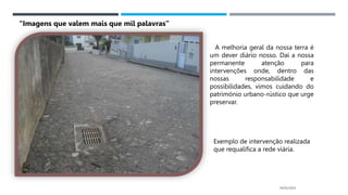 14/03/2023
“Imagens que valem mais que mil palavras”
A melhoria geral da nossa terra é
um dever diário nosso. Daí a nossa
permanente atenção para
intervenções onde, dentro das
nossas responsabilidade e
possibilidades, vimos cuidando do
património urbano-rústico que urge
preservar.
Exemplo de intervenção realizada
que requalifica a rede viária.
 