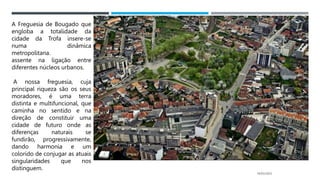 14/03/2023
A Freguesia de Bougado que
engloba a totalidade da
cidade da Trofa insere-se
numa dinâmica
metropolitana.
assente na ligação entre
diferentes núcleos urbanos.
A nossa freguesia, cuja
principal riqueza são os seus
moradores, é uma terra
distinta e multifuncional, que
caminha no sentido e na
direção de constituir uma
cidade de futuro onde as
diferenças naturais se
fundirão, progressivamente,
dando harmonia e um
colorido de conjugar as atuais
singularidades que nos
distinguem.
 