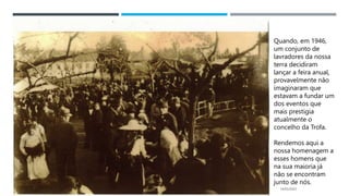14/03/2023
Quando, em 1946,
um conjunto de
lavradores da nossa
terra decidiram
lançar a feira anual,
provavelmente não
imaginaram que
estavam a fundar um
dos eventos que
mais prestigia
atualmente o
concelho da Trofa.
Rendemos aqui a
nossa homenagem a
esses homens que
na sua maioria já
não se encontram
junto de nós.
 