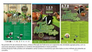 14/03/2023
No primeiro fim de semana de março, a Feira e Mercado da Trofa torna-se o epicentro das atividades agropecuárias, com os
concursos pecuários e equestres e o comércio de equipamentos e novos produtos.
A Feira Anual da Trofa constitui um verdadeiro cartaz turístico e económico que atrai todos os anos milhares de visitantes ao
concelho.
 