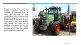 14/03/2023
A Feira Anual da Trofa é uma dos
eventos agrícolas de maior
dimensão e qualidade que se
realiza em Portugal. É uma
oportunidade única de aproximar a
população daquelas que são as
atividades do mundo rural. A Trofa
proporciona às populações da Área
Metropolitana do Porto com a
atividade agrícola que, hoje em dia,
é uma atividade de índole
empresarial, com uma componente
tecnológica muito avançada.
 