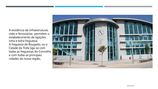 14/03/2023
A existência de infraestruturas
rodo e ferroviárias permitem o
estabelecimento de ligações
intra e extra freguesia.
A freguesia de Bougado, ou a
Cidade da Trofa liga-se com
todas as freguesias do Concelho
e com todas as principais
cidades da nossa região,
 
