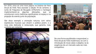 14/03/2023
Em 2016, virou-se uma nova página na história da Feira
Anual da Trofa. Para assinalar a edição 70 do certame, a
Junta de Freguesia de Bougado (S.Martinho e Santiago)
implementaram-se algumas alterações, que se
constituíram como melhorias significativas no espaço e na
projeção do evento junto da população.
São disso exemplo a animação noturna, com vários
espetáculos musicais que atraem o público jovem, e a
nova área dedicada à restauração, que garantiu mais
conforto aos visitantes.
.
De uma forma equilibrada e responsável, a
Feira Anual da Trofa modernizou-se com a
introdução de novas valias e adaptou-se às
exigências de um mercado cada vez mais
competitivo.
 
