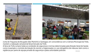14/03/2023
Junta de Freguesia de Bougado (São Martinho e Santiago), em concordância com a Câmara Municipal da Trofa,
mantem a realização semanal da feira/mercado da Trofa.
A feira da Trofa cumpre todas as condições de segurança e normas determinadas pela Direção Geral de Saúde,
como é exemplo o controlo da lotação do recinto, a higienização e o uso obrigatório de máscara, bem como a
vigilância por parte de equipa privada de segurança e pelas autoridades policiais.
 