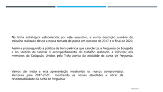 14/03/2023
Na linha estratégica estabelecida por este executivo, e numa descrição sumária do
trabalho realizado desde a nossa tomada de posse em outubro de 2017 e o final de 2020.
Assim e prosseguindo a política de transparência que caracteriza a Freguesia de Bougado
e no sentido de facilitar o acompanhamento do trabalho realizado, e informar aos
membros da Coligação Unidos pela Trofa acerca da atividade da Junta de Freguesia.
Vamos dar inicio a esta apresentação mostrando os nossos compromissos
eleitorais para 2017-2021 mostrando as nossas atividades e obras da
responsabilidade da Junta de Freguesia
 