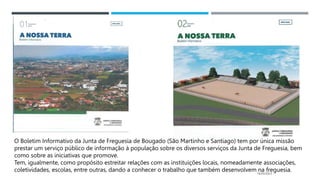 14/03/2023
O Boletim Informativo da Junta de Freguesia de Bougado (São Martinho e Santiago) tem por única missão
prestar um serviço público de informação à população sobre os diversos serviços da Junta de Freguesia, bem
como sobre as iniciativas que promove.
Tem, igualmente, como propósito estreitar relações com as instituições locais, nomeadamente associações,
coletividades, escolas, entre outras, dando a conhecer o trabalho que também desenvolvem na freguesia.
 