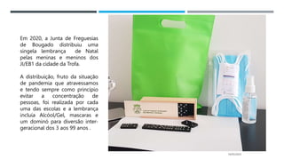 14/03/2023
Em 2020, a Junta de Freguesias
de Bougado distribuiu uma
singela lembrança de Natal
pelas meninas e meninos dos
JI/EB1 da cidade da Trofa.
A distribuição, fruto da situação
de pandemia que atravessamos
e tendo sempre como princípio
evitar a concentração de
pessoas, foi realizada por cada
uma das escolas e a lembrança
incluía Alcóol/Gel, mascaras e
um dominó para diversão inter-
geracional dos 3 aos 99 anos .
 