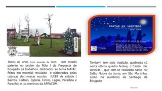 14/03/2023
Todos os anos (com exceção de 2020) tem estado
patente no jardim do Pólo I da Freguesia de
Bougado os trabalhos, dedicados ao tema NATAL,
feitos em material reciclado e elaborados pelas
crianças das nossas escolas JI/EB1 da cidade (
Bairros, Cedões, Esprela, Finzes, Lagoa, Paradela e
Paranho) e os meninos da APPACDM.
Também tem sido tradição, quebrada só
nesta ultima quadra festiva, o Cantar das
Janeiras , que tem-se realizado tanto no
Salão Nobre da Junta, em São Martinho,
como no Auditório de Santiago de
Bougado
 