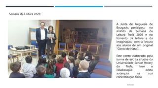 14/03/2023
Semana da Leitura 2020
A Junta de Freguesia de
Bougado, participou, no
âmbito da Semana da
Leitura Trofa 2020 e no
fomento da leitura e da
imaginação, com a leitura
aos alunos de um original
"Conto de Natal",
Este conto elaborado pela
turma de escrita criativa da
Universidade Sénior Rotary
da Trofa, teve a
colaboração desta
autarquia na sua
concretização física.
 