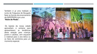 14/03/2023
Também é já uma tradição a
Junta de Freguesia de Bougado
fazer as honras de encerramento
da EXPOTROFA com uma
“Noite de Moda”.
Os lojistas da nossa cidade
aproveitam o certame para
apresentarem as tendências
desta estação para crianças,
jovens e adultos, sem esquecer
o material para o ano letivo ou
os fatos de cerimónia para um
momento especial.
 