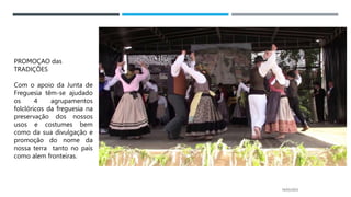 14/03/2023
PROMOÇAO das
TRADIÇÕES
Com o apoio da Junta de
Freguesia têm-se ajudado
os 4 agrupamentos
folclóricos da freguesia na
preservação dos nossos
usos e costumes bem
como da sua divulgação e
promoção do nome da
nossa terra tanto no país
como alem fronteiras.
 