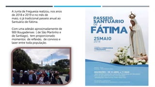 14/03/2023
A Junta de Freguesia realizou, nos anos
de 2018 e 2019 e no mês de
maio, o já tradicional passeio anual ao
Santuário de Fátima.
Com uma adesão aproximadamente de
900 Bougadenses ( de São Martinho e
de Santiago), tem proporcionado
momentos de reflexão, de convívio e
lazer entre toda população.
 