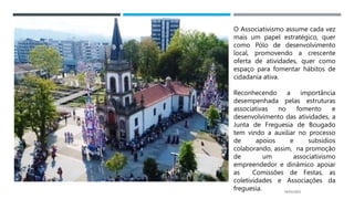 14/03/2023
O Associativismo assume cada vez
mais um papel estratégico, quer
como Pólo de desenvolvimento
local, promovendo a crescente
oferta de atividades, quer como
espaço para fomentar hábitos de
cidadania ativa.
Reconhecendo a importância
desempenhada pelas estruturas
associativas no fomento e
desenvolvimento das atividades, a
Junta de Freguesia de Bougado
tem vindo a auxiliar no processo
de apoios e subsídios
colaborando, assim, na promoção
de um associativismo
empreendedor e dinâmico apoiar
as Comissões de Festas, as
coletividades e Associações da
freguesia.
 