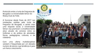 14/03/2023
Protocolo entre a Junta de Freguesia de
Bougado e a Universidade Sénior do
Rotary Club da Trofa.
A funcionar desde finais de 2017 nas
instalações cedidas pela Junta de
Freguesia de Bougado, e sendo mais
uma resposta social, a Universidade
Sénior visa promover o envelhecimento
ativo através do convívio entre os
trofenses e da prática de atividades
físicas, pedagógicas, culturais, e de
cidadania.
Com uma oferta multidisciplinar
variável é frequentada por um elevado
numero de alunos cuja tendência é para
um franco crescimento.
 
