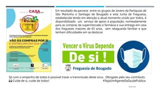 14/03/2023
Só com o empenho de todos é possível travar a transmissão deste vírus. Obrigado pelo seu contributo.
🙏 Cuide de si, cuide de todos! #SejaUmAgenteDaSaudePublica
Em resultado da parceria entre os grupos de Jovens da Paróquias de
São Martinho e Santiago de Bougado e esta Junta de Freguesia,
estabelecida tendo em atenção o atual momento vivido por todos, é
disponibilizado um serviço de apoio à população, nomeadamente
para as compras de supermercado e farmácia e sua entrega em casa
dos fregueses maiores de 65 anos, sem retaguarda familiar e que
tenham dificuldades em se deslocar.
 
