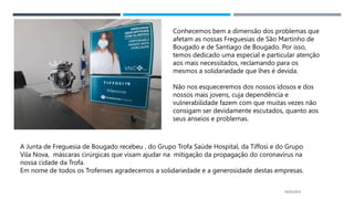 14/03/2023
Conhecemos bem a dimensão dos problemas que
afetam as nossas Freguesias de São Martinho de
Bougado e de Santiago de Bougado. Por isso,
temos dedicado uma especial e particular atenção
aos mais necessitados, reclamando para os
mesmos a solidariedade que lhes é devida.
Não nos esqueceremos dos nossos idosos e dos
nossos mais jovens, cuja dependência e
vulnerabilidade fazem com que muitas vezes não
consigam ser devidamente escutados, quanto aos
seus anseios e problemas.
A Junta de Freguesia de Bougado recebeu , do Grupo Trofa Saúde Hospital, da Tiffosi e do Grupo
Vila Nova, máscaras cirúrgicas que visam ajudar na mitigação da propagação do coronavírus na
nossa cidade da Trofa.
Em nome de todos os Trofenses agradecemos a solidariedade e a generosidade destas empresas.
 