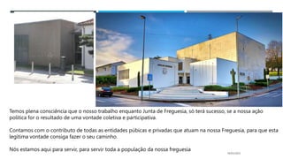 14/03/2023
Temos plena consciência que o nosso trabalho enquanto Junta de Freguesia, só terá sucesso, se a nossa ação
política for o resultado de uma vontade coletiva e participativa.
Contamos com o contributo de todas as entidades púbicas e privadas que atuam na nossa Freguesia, para que esta
legítima vontade consiga fazer o seu caminho.
Nós estamos aqui para servir, para servir toda a população da nossa freguesia
 