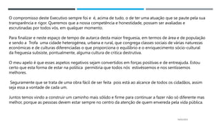 14/03/2023
O compromisso deste Executivo sempre foi e é, acima de tudo, o de ter uma atuação que se paute pela sua
transparência e rigor. Queremos que a nossa competência e honestidade, possam ser avaliadas e
escrutinadas por todos vós, em qualquer momento.
Para finalizar e neste espaço de tempo de autarca desta maior freguesia, em termos de área e de população
e sendo a Trofa uma cidade heterogénea, urbana e rural, que congrega classes sociais de várias naturezas
económicas e de culturas diferenciadas o que proporciona o equilíbrio e o enriquecimento sócio-cultural
da freguesia subsiste, pontualmente, alguma cultura de critica destrutiva.
O meu apelo é que esses aspetos negativos sejam convertidos em forças positivas e de entreajuda. Estou
certo que esta forma de estar na politica permitiria que todos nós estivéssemos e nos sentíssemos
melhores.
Seguramente que se trata de uma obra fácil de ser feita pois está ao alcance de todos os cidadãos, assim
seja essa a vontade de cada um.
Juntos temos vindo a construir um caminho mais sólido e firme para continuar a fazer não só diferente mas
melhor, porque as pessoas devem estar sempre no centro da atenção de quem envereda pela vida pública.
 