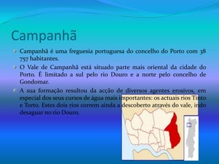 CampanhãCampanhã é uma freguesia portuguesa do concelho do Porto com 38 757 habitantes.O Vale de Campanhã está situado parte mais oriental da cidade do Porto. É limitado a sul pelo rio Douro e a norte pelo concelho de Gondomar.A sua formação resultou da acção de diversos agentes erosivos, em especial dos seus cursos de água mais importantes: os actuais rios Tinto e Torto. Estes dois rios correm ainda a descoberto através do vale, indo desaguar no rio Douro.