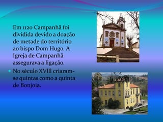 Em 1120 Campanhã foi dividida devido a doação de metade do território ao bispo Dom Hugo. A Igreja de Campanhã assegurava a ligação.No século XVlll criaram-se quintas como a quinta de Bonjoia.