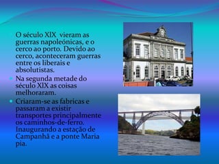 O século XlX  vieram as guerras napoleónicas, e o cerco ao porto. Devido ao cerco, aconteceram guerras entre os liberais e absolutistas.Na segunda metade do século XlX as coisas melhoraram.Criaram-se as fabricas e passaram a existir transportes principalmente os caminhos-de-ferro. Inaugurando a estação de Campanhã e a ponte Maria pia.