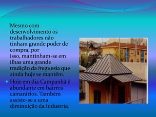 Mesmo com desenvolvimento os trabalhadores não tinham grande poder de compra, por isso, mantinham-se em ilhas uma grande tradição da freguesia que ainda hoje se mantêm.Hoje em dia Campanhã é abundante em bairros camarários. Também assiste-se a uma diminuição da industria.  