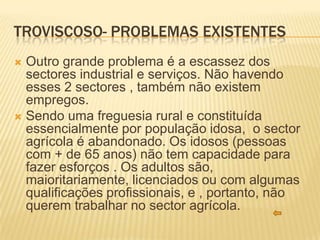 TROVISCOSO- PROBLEMAS EXISTENTES
 Outro grande problema é a escassez dos
  sectores industrial e serviços. Não havendo
  esses 2 sectores , também não existem
  empregos.
 Sendo uma freguesia rural e constituída
  essencialmente por população idosa, o sector
  agrícola é abandonado. Os idosos (pessoas
  com + de 65 anos) não tem capacidade para
  fazer esforços . Os adultos são,
  maioritariamente, licenciados ou com algumas
  qualificações profissionais, e , portanto, não
  querem trabalhar no sector agrícola.
 