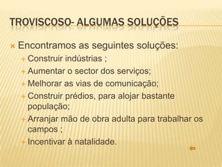 TROVISCOSO- ALGUMAS SOLUÇÕES

   Encontramos as seguintes soluções:
     Construir indústrias ;
     Aumentar o sector dos serviços;

     Melhorar as vias de comunicação;

     Construir prédios, para alojar bastante
      população;
     Arranjar mão de obra adulta para trabalhar os
      campos ;
     Incentivar à natalidade.
 