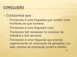 CONCLUSÃO

   Concluímos que :
     Troviscoso  é uma freguesia que contém mais
      mulheres do que homens;
     Troviscoso é uma freguesia rural;

     Troviscoso tem escassez no sectores da
      indústria e dos serviços;
     Troviscoso é uma freguesia que precisa
      urgentemente de renovação de gerações ( ou
      seja, precisa de população jovem e adulta).
 