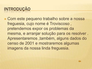 INTRODUÇÃO

   Com este pequeno trabalho sobre a nossa
    freguesia, cujo nome é Troviscoso ,
    pretendemos expor os problemas da
    mesma, e arranjar solução para os resolver .
    Apresentaremos ,também, alguns dados do
    censo de 2001 e mostraremos algumas
    imagens da nossa linda freguesia.
 