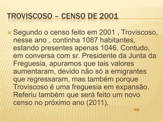 TROVISCOSO – CENSO DE 2001
   Segundo o censo feito em 2001 , Troviscoso,
    nesse ano , continha 1087 habitantes,
    estando presentes apenas 1046. Contudo,
    em conversa com sr. Presidente da Junta da
    Freguesia, apuramos que tais valores
    aumentaram, devido não só a emigrantes
    que regressaram, mas também porque
    Troviscoso é uma freguesia em expansão.
    Referiu também que será feito um novo
    censo no próximo ano (2011).
 