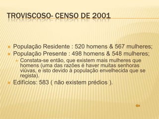 TROVISCOSO- CENSO DE 2001


   População Residente : 520 homens & 567 mulheres;
   População Presente : 498 homens & 548 mulheres;
       Constata-se então, que existem mais mulheres que
        homens (uma das razões é haver muitas senhoras
        viúvas, e isto devido à população envelhecida que se
        regista).
   Edifícios: 583 ( não existem prédios ).
 