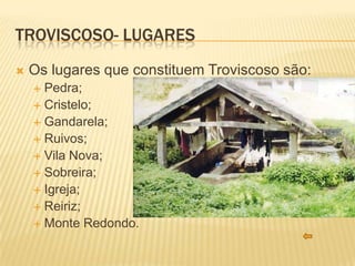 TROVISCOSO- LUGARES
   Os lugares que constituem Troviscoso são:
     Pedra;
     Cristelo;
     Gandarela;
     Ruivos;
     Vila Nova;
     Sobreira;
     Igreja;
     Reiriz;
     Monte Redondo.
 
