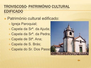 TROVISCOSO- PATRIMÓNIO CULTURAL
EDIFICADO
   Património cultural edificado:
     Igreja
           Paroquial;
     Capela da Srª. da Ajuda;

     Capela da Srª. da Pedra;

     Capela de Stª. Ana;

     Capela de S. Brás;

     Capela do Sr. Dos Passos.
 